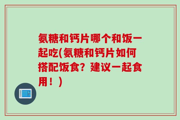 氨糖和钙片哪个和饭一起吃(氨糖和钙片如何搭配饭食？建议一起食用！)