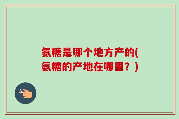 氨糖是哪个地方产的(氨糖的产地在哪里？)