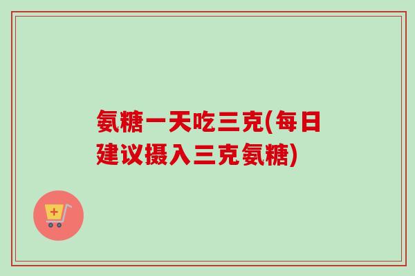 氨糖一天吃三克(每日建议摄入三克氨糖)