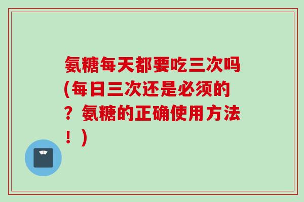 氨糖每天都要吃三次吗(每日三次还是必须的？氨糖的正确使用方法！)
