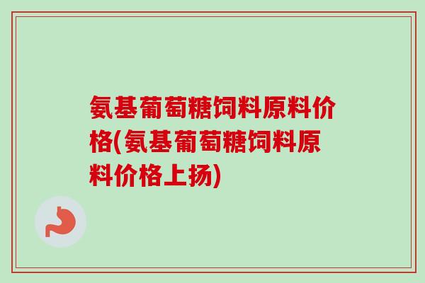 氨基葡萄糖饲料原料价格(氨基葡萄糖饲料原料价格上扬)