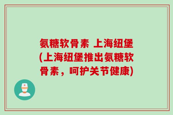 氨糖软骨素 上海纽堡(上海纽堡推出氨糖软骨素，呵护关节健康)