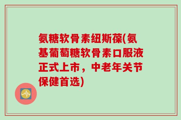 氨糖软骨素纽斯葆(氨基葡萄糖软骨素口服液正式上市，中老年关节保健首选)