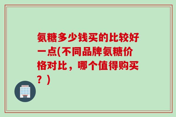 氨糖多少钱买的比较好一点(不同品牌氨糖价格对比，哪个值得购买？)