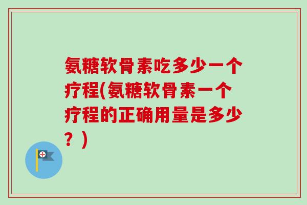 氨糖软骨素吃多少一个疗程(氨糖软骨素一个疗程的正确用量是多少？)