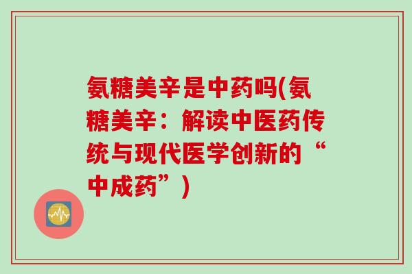 氨糖美辛是中药吗(氨糖美辛：解读中医药传统与现代医学创新的“中成药”)