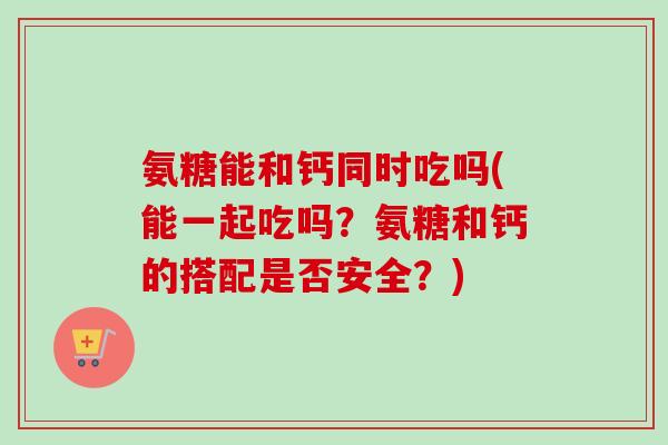 氨糖能和钙同时吃吗(能一起吃吗？氨糖和钙的搭配是否安全？)