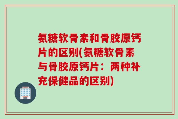 氨糖软骨素和骨胶原钙片的区别(氨糖软骨素与骨胶原钙片：两种补充保健品的区别)