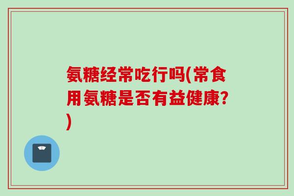 氨糖经常吃行吗(常食用氨糖是否有益健康？)