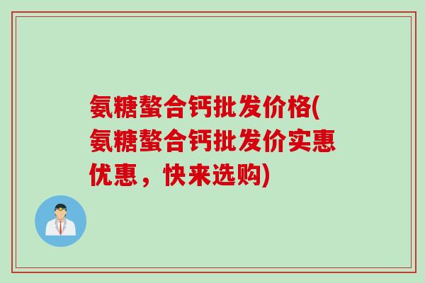 氨糖螯合钙批发价格(氨糖螯合钙批发价实惠优惠，快来选购)