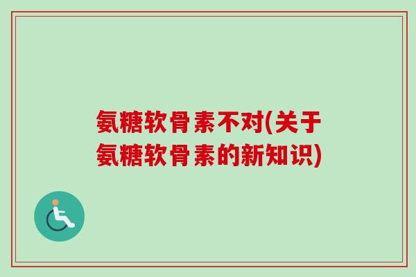 氨糖软骨素不对(关于氨糖软骨素的新知识)