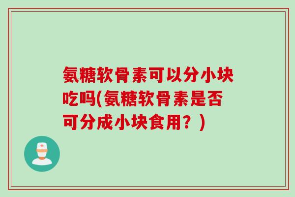 氨糖软骨素可以分小块吃吗(氨糖软骨素是否可分成小块食用？)