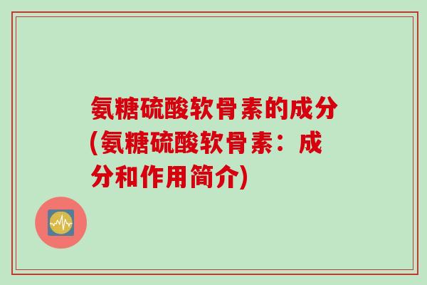 氨糖硫酸软骨素的成分(氨糖硫酸软骨素:成分和作用简介) 氨糖硫酸软骨素的成分(氨糖硫酸软骨素:成分和作用简介)