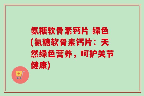 氨糖软骨素钙片 绿色(氨糖软骨素钙片：天然绿色营养，呵护关节健康)