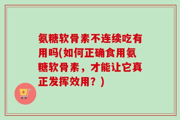 氨糖软骨素不连续吃有用吗(如何正确食用氨糖软骨素，才能让它真正发挥效用？)