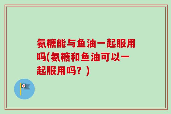 氨糖能与鱼油一起服用吗(氨糖和鱼油可以一起服用吗？)