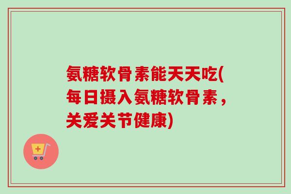 氨糖软骨素能天天吃(每日摄入氨糖软骨素，关爱关节健康)