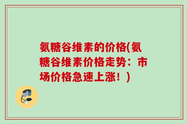 氨糖谷维素的价格(氨糖谷维素价格走势：市场价格急速上涨！)
