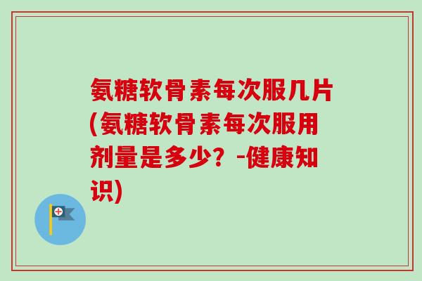 氨糖软骨素每次服几片(氨糖软骨素每次服用剂量是多少？-健康知识)