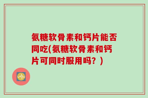 氨糖软骨素和钙片能否同吃(氨糖软骨素和钙片可同时服用吗？)