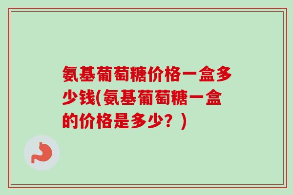 氨基葡萄糖价格一盒多少钱(氨基葡萄糖一盒的价格是多少？)