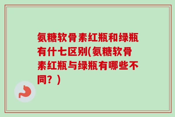 氨糖软骨素红瓶和绿瓶有什七区别(氨糖软骨素红瓶与绿瓶有哪些不同？)
