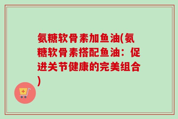 氨糖软骨素加鱼油(氨糖软骨素搭配鱼油：促进关节健康的完美组合)