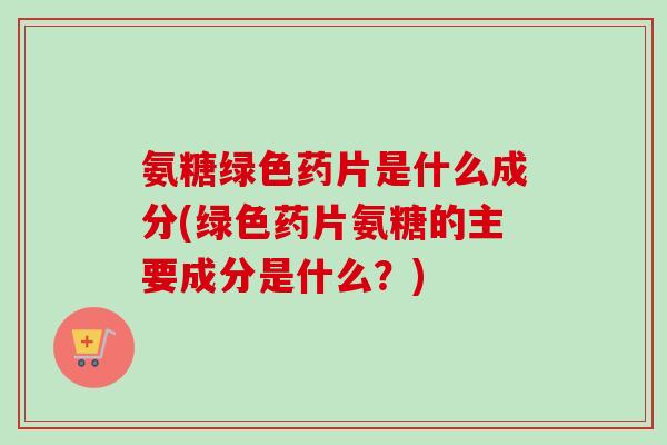 氨糖绿色药片是什么成分(绿色药片氨糖的主要成分是什么？)
