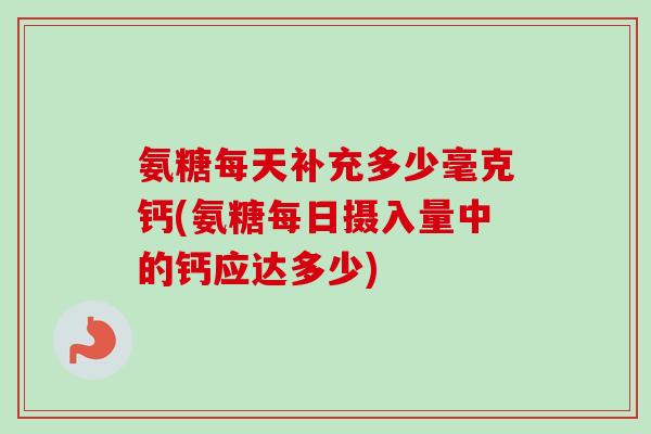 氨糖每天补充多少毫克钙(氨糖每日摄入量中的钙应达多少)