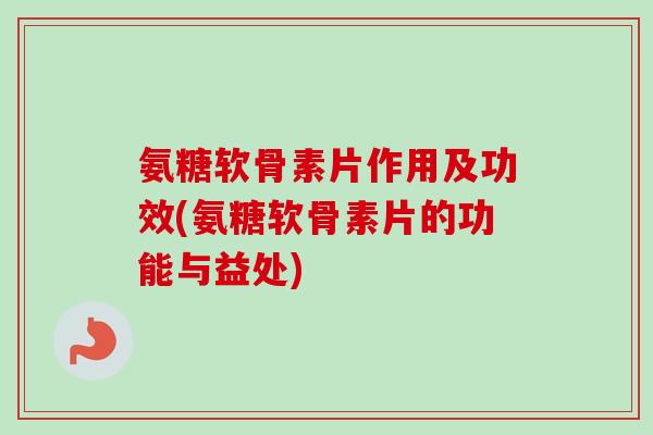 氨糖软骨素片作用及功效(氨糖软骨素片的功能与益处)