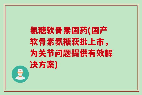氨糖软骨素国药(国产软骨素氨糖获批上市，为关节问题提供有效解决方案)