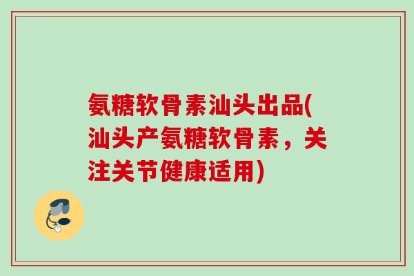 氨糖软骨素汕头出品(汕头产氨糖软骨素，关注关节健康适用)