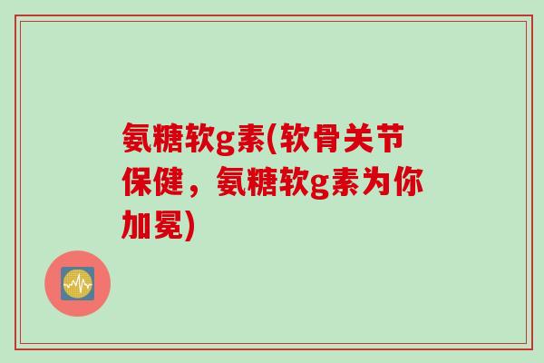 氨糖软g素(软骨关节保健，氨糖软g素为你加冕)