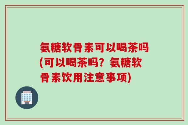 氨糖软骨素可以喝茶吗(可以喝茶吗？氨糖软骨素饮用注意事项)