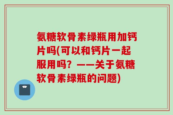 氨糖软骨素绿瓶用加钙片吗(可以和钙片一起服用吗？——关于氨糖软骨素绿瓶的问题)