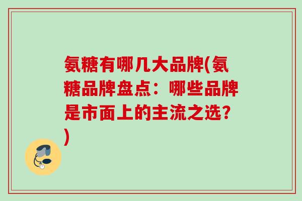 氨糖有哪几大品牌(氨糖品牌盘点：哪些品牌是市面上的主流之选？)