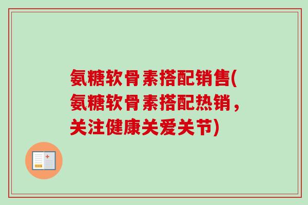 氨糖软骨素搭配销售(氨糖软骨素搭配热销，关注健康关爱关节)
