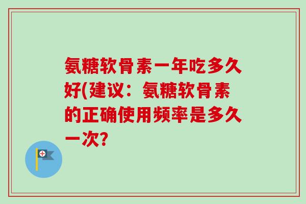 氨糖软骨素一年吃多久好(建议：氨糖软骨素的正确使用频率是多久一次？