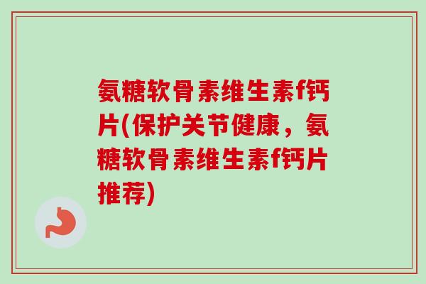 氨糖软骨素维生素f钙片(保护关节健康，氨糖软骨素维生素f钙片推荐)