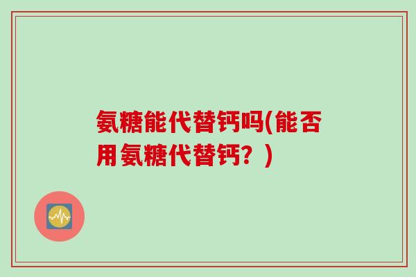 氨糖能代替钙吗(能否用氨糖代替钙？)