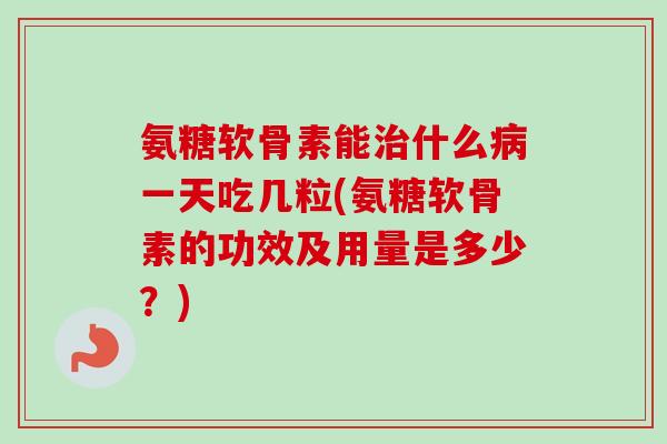 氨糖软骨素能治什么病一天吃几粒(氨糖软骨素的功效及用量是多少？)