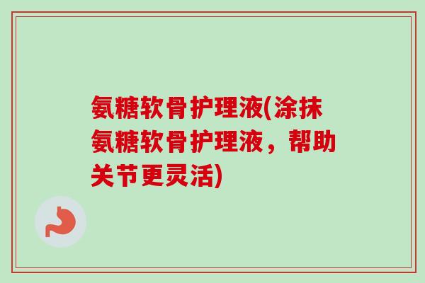 氨糖软骨护理液(涂抹氨糖软骨护理液，帮助关节更灵活)