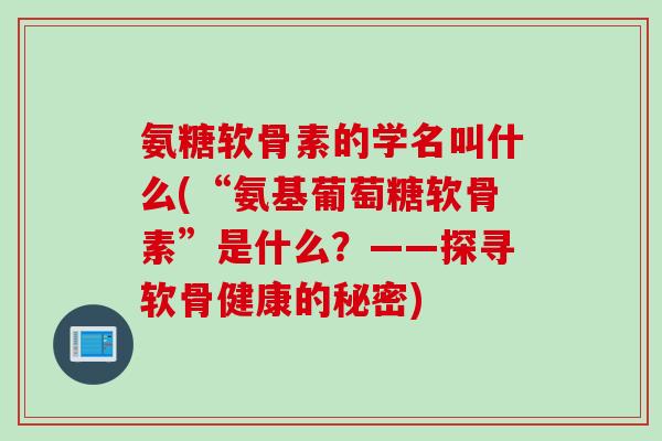 氨糖软骨素的学名叫什么(“氨基葡萄糖软骨素”是什么？——探寻软骨健康的秘密)