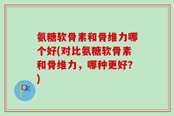 氨糖软骨素和骨维力哪个好(对比氨糖软骨素和骨维力，哪种更好？)