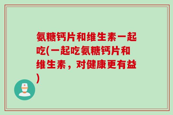 氨糖钙片和维生素一起吃(一起吃氨糖钙片和维生素，对健康更有益)