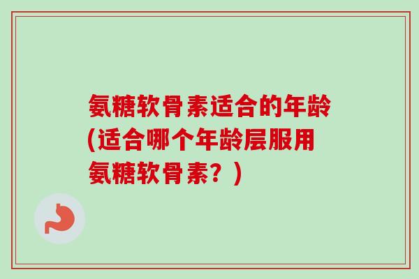 氨糖软骨素适合的年龄(适合哪个年龄层服用氨糖软骨素？)