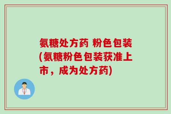 氨糖处方药 粉色包装(氨糖粉色包装获准上市，成为处方药)