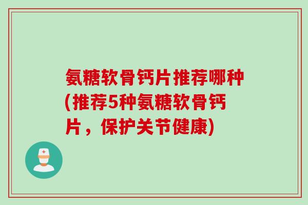 氨糖软骨钙片推荐哪种(推荐5种氨糖软骨钙片，保护关节健康)