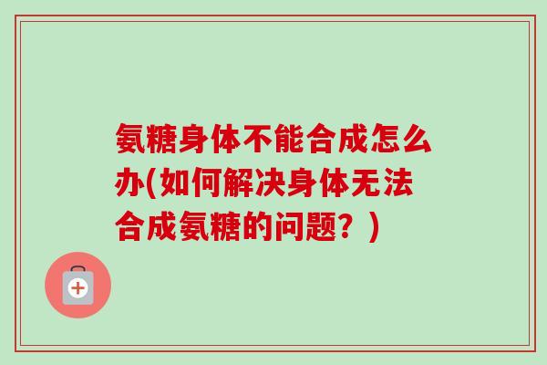 氨糖身体不能合成怎么办(如何解决身体无法合成氨糖的问题？)