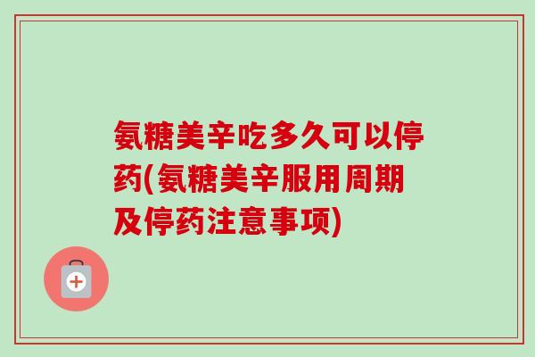 氨糖美辛吃多久可以停药(氨糖美辛服用周期及停药注意事项)
